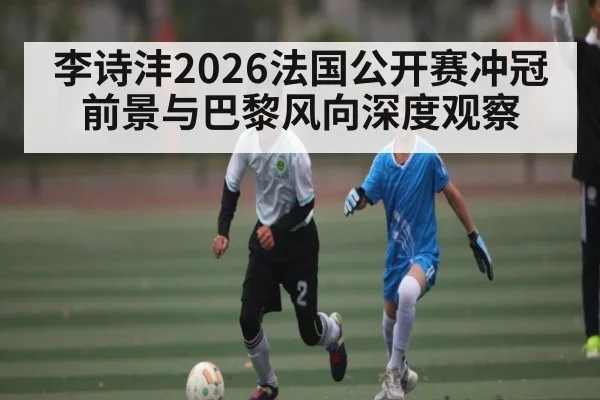 李诗沣2026法国公开赛冲冠前景与巴黎风向深度观察 | kaiyun