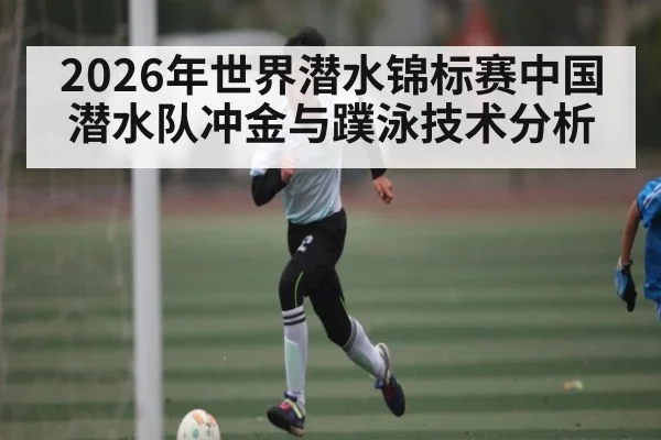 2026年世界潜水锦标赛中国潜水队冲金与蹼泳技术分析 | kaiyun