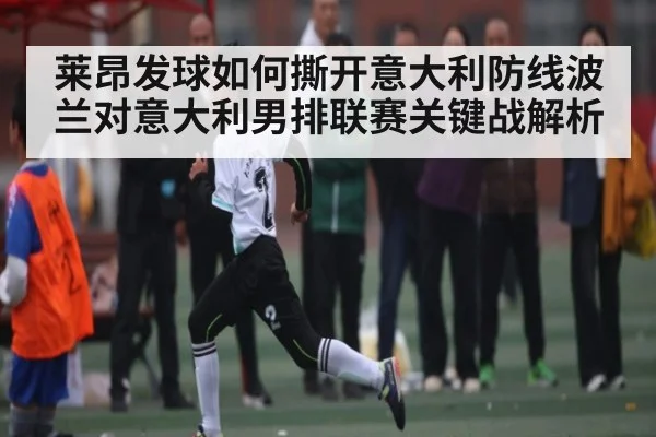 莱昂发球如何撕开意大利防线波兰对意大利男排联赛关键战解析