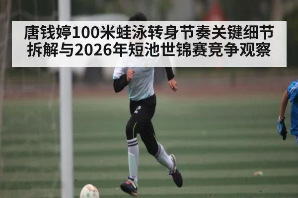 唐钱婷100米蛙泳转身节奏关键细节拆解与2026年短池世锦赛竞争观察